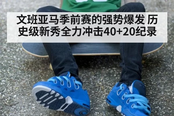文班亚马季前赛的强势爆发 历史级新秀全力冲击40+20纪录