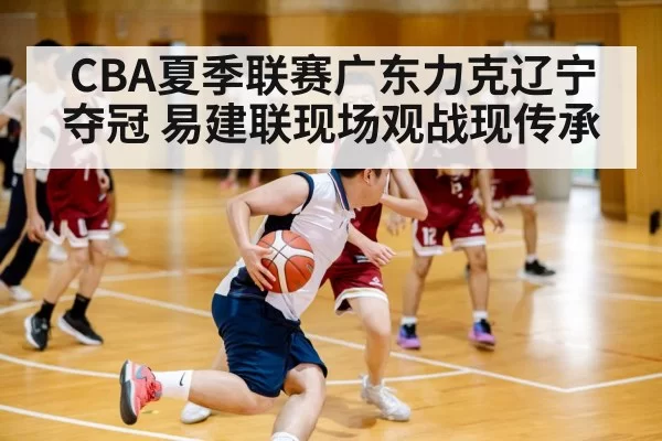 CBA夏季联赛广东力克辽宁夺冠 易建联现场观战现传承