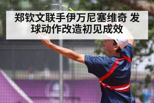 郑钦文联手伊万尼塞维奇 发球动作改造初见成效
