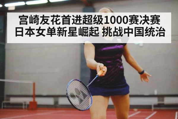 宫崎友花首进超级1000赛决赛 日本女单新星崛起 挑战中国统治
